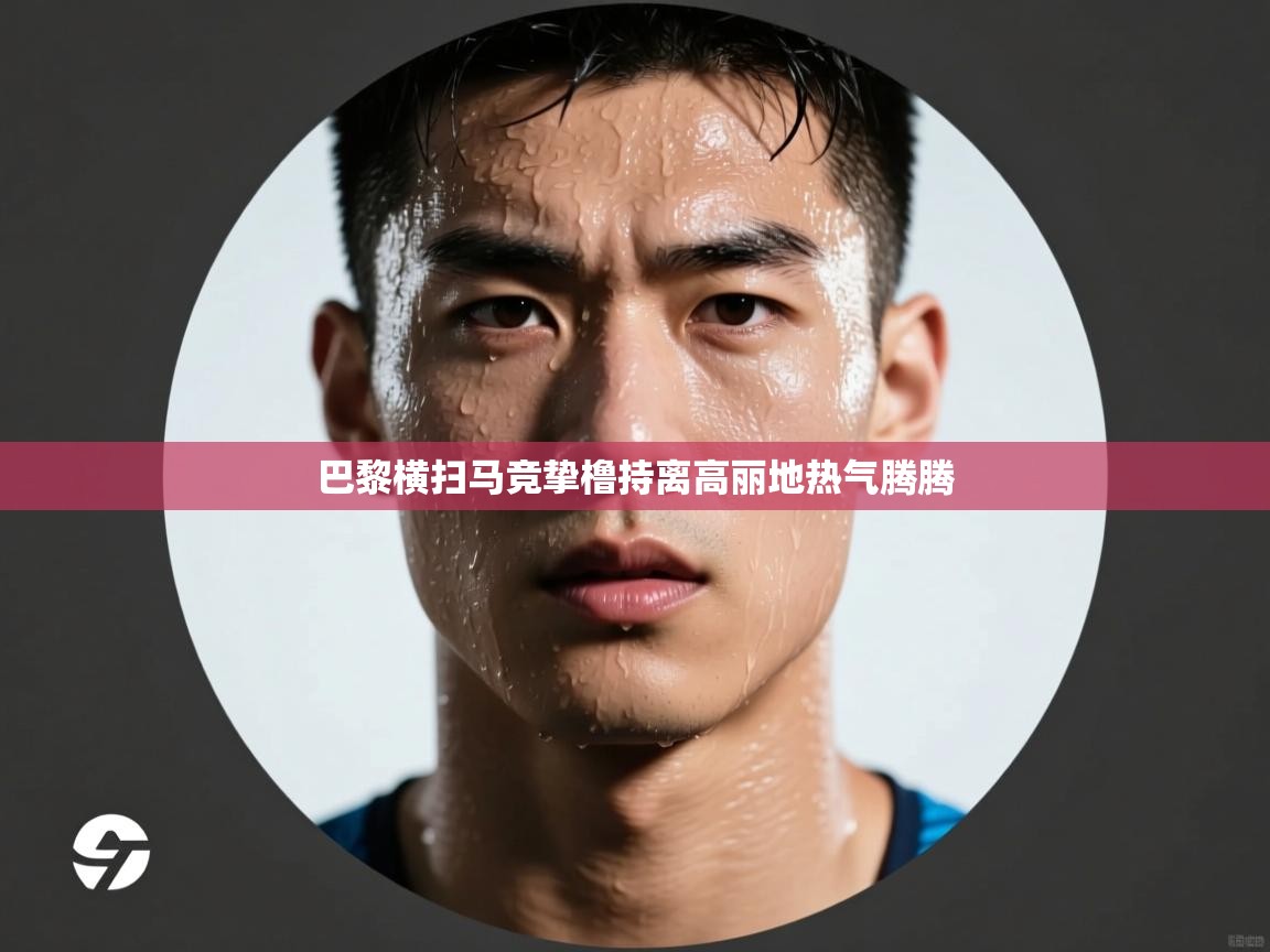 开云kaiyun体育app入口下载官网-巴黎横扫马竞挚橹持离高丽地热气腾腾 第4张