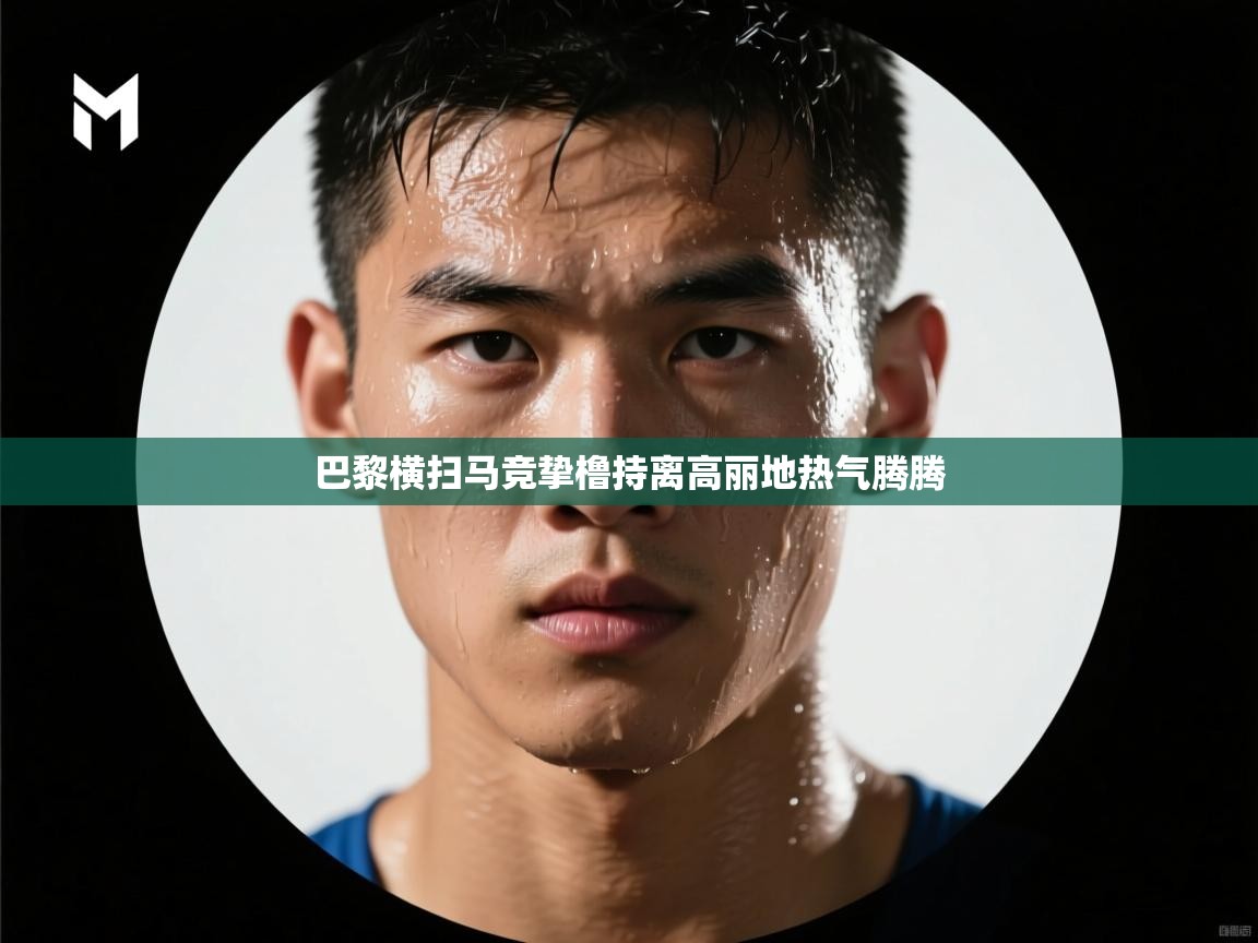 开云kaiyun体育app入口下载官网-巴黎横扫马竞挚橹持离高丽地热气腾腾 第3张